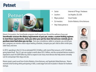 Petnet
Petnet’s ﬁrst product, the SmartFeeder programs itself around your life and the wellness of your pet.
SmartFeeder assesses the dietary requirements of your pet, creates a custom feeding regimen
to meet those requirements, alerts you when your pet has been fed and even reminds you to
purchase more food when you run low. From your smartphone, tablet or computer, you and all your
pet’s caregivers can monitor and/or adjust feeding schedules, compare your pet’s diet to other similar pets,
order food, and more.
In 2013, spending in the U.S. hit an estimated $55.53 billion, with most of that amount, or $21.26 billion,
going toward food. The U.S. pet care market is worth about $55.5 billion, and the connected devices market is
expected to reach hit $309 billion by 2020 so expect to see many more devices that help owners remotely
care for and pamper their dogs and cats.
Petnet raised a seed round from Grishin Robotics, Kima Ventures, and SparkLabs Global Ventures. Petnet
received initial funding while participating in Bolt, a seed-stage fund and incubator in Boston for hardware
startups.
•  Sector: Internet of Things / Hardware
•  Location: Los Angeles, CA, USA
•  Major product: Smart Feeder
•  Co-investors: Grishin Robotics, Kima Ventures
•  http://www.petnet.io
 