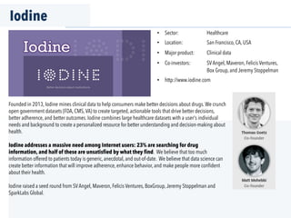 Iodine
Founded in 2013, Iodine mines clinical data to help consumers make better decisions about drugs.We crunch
open government datasets (FDA, CMS,VA) to create targeted, actionable tools that drive better decisions,
better adherence, and better outcomes. Iodine combines large healthcare datasets with a user's individual
needs and background to create a personalized resource for better understanding and decision-making about
health.
Iodine addresses a massive need among Internet users: 23% are searching for drug
information, and half of these are unsatisfied by what they find. We believe that too much
information offered to patients today is generic, anecdotal, and out-of-date. We believe that data science can
create better information that will improve adherence, enhance behavior, and make people more conﬁdent
about their health.
Iodine raised a seed round from SVAngel, Maveron, Felicis Ventures, BoxGroup,Jeremy Stoppelman and
SparkLabs Global.
•  Sector: Healthcare
•  Location: San Francisco, CA, USA
•  Major product: Clinical data
•  Co-investors: SVAngel, Maveron, Felicis Ventures,
Box Group, and Jeremy Stoppelman
•  http://www.iodine.com
 