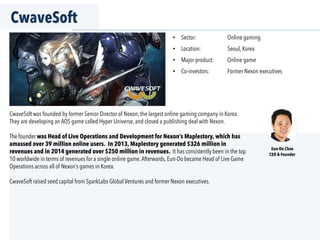 CwaveSoft
•  Sector: Online gaming
•  Location: Seoul, Korea
•  Major product: Online game
•  Co-investors: Former Nexon executives
Eun-Do Chae
CEO & Founder
CwaveSoft was founded by former Senior Director of Nexon, the largest online gaming company in Korea.
They are developing an AOS game called Hyper Universe, and closed a publishing deal with Nexon.
The founder was Head of Live Operations and Development for Nexon’s Maplestory, which has
amassed over 39 million online users. In 2013, Maplestory generated $326 million in
revenues and in 2014 generated over $250 million in revenues. It has consistently been in the top
10 worldwide in terms of revenues for a single online game.Afterwards, Eun-Do became Head of Live Game
Operations across all of Nexon’s games in Korea.
CwaveSoft raised seed capital from SparkLabs Global Ventures and former Nexon executives.
 