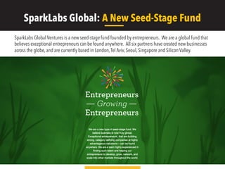 SparkLabs Global: A New Seed-Stage Fund
SparkLabs Global Ventures is a new seed-stage fund founded by entrepreneurs. We are a global fund that
believes exceptional entrepreneurs can be found anywhere. All six partners have created new businesses
across the globe, and are currently based in London,Tel Aviv, Seoul, Singapore and Silicon Valley.
 