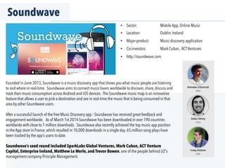 Soundwave
Founded in June 2013, Soundwave is a music discovery app that shows you what music people are listening
to and where in real-time. Soundwave aims to connect music lovers worldwide to discover, share, discuss and
track their music consumption across Android and iOS devices. The Soundwave music map is an innovative
feature that allows a user to pick a destination and see in real-time the music that is being consumed in that
area by other Soundwave users.
After a successful launch of the free Music Discovery app - Soundwave has received great feedback and
engagement worldwide. As of March 1st 2014 Soundwave has been downloaded in over 190 countries
worldwide with close to 1 million downloads. Soundwave also recently achieved the top music app position
in the App store in France, which resulted in 10,000 downloads in a single day. 65 million song plays have
been tracked by the app’s users to date.
Soundwave’s seed round included SparkLabs Global Ventures, Mark Cuban, ACT Venture
Capital, Enterprise Ireland, Matthew Le Merle, and Trevor Bowen, one of the people behind U2 s
management company Principle Management.
•  Sector: Mobile App, Online Music
•  Location: Dublin, Ireland
•  Major product: Music discovery application
•  Co-investors: Mark Cuban, ACTVentures
•  http://soundwave.com
 