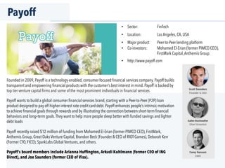 Payoff
Founded in 2009, Payoff is a technology-enabled, consumer-focused ﬁnancial services company. Payoff builds
transparent and empowering ﬁnancial products with the customer’s best interest in mind. Payoff is backed by
top tier venture capital ﬁrms and some of the most prominent individuals in ﬁnancial services.
Payoff wants to build a global consumer ﬁnancial services brand, starting with a Peer-to-Peer (P2P) loan
product designed to pay off higher interest rate credit card debt. Payoff enhances people’s intrinsic motivation
to achieve ﬁnancial goals through rewards and by illustrating the connection between short-term ﬁnancial
behaviors and long-term goals.They want to help more people sleep better with funded savings and lighter
debt loads
Payoff recently raised $12 million of funding from Mohamed El-Erian (former PIMCO CEO), FirstMark,
Anthemis Group, Great Oaks Venture Capital, Brandon Beck (Founder & CEO of RIOT Games), Deborah Kerr
(Former CTO, FICO), SparkLabs Global Ventures, and others.
Payoff’s board members include Arianna Huffington, Arkadi Kuhlmann (former CEO of ING
Direct), and Joe Saunders (former CEO of Visa).
•  Sector: FinTech
•  Location: Los Angeles, CA, USA
•  Major product: Peer-to-Peer lending platform
•  Co-investors: Mohamed El-Erian (former PIMCO CEO),
FirstMark Capital,Anthemis Group
•  http://www.payoff.com
 