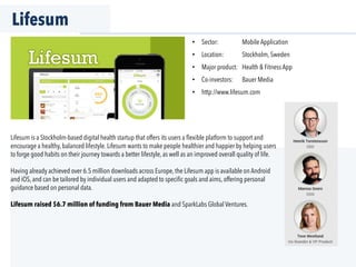 Lifesum
Lifesum is a Stockholm-based digital health startup that offers its users a ﬂexible platform to support and
encourage a healthy, balanced lifestyle. Lifesum wants to make people healthier and happier by helping users
to forge good habits on their journey towards a better lifestyle, as well as an improved overall quality of life.
Having already achieved over 6.5 million downloads across Europe, the Lifesum app is available on Android
and iOS, and can be tailored by individual users and adapted to speciﬁc goals and aims, offering personal
guidance based on personal data.
Lifesum raised $6.7 million of funding from Bauer Media and SparkLabs Global Ventures.
•  Sector: Mobile Application
•  Location: Stockholm, Sweden
•  Major product: Health & Fitness App
•  Co-investors: Bauer Media
•  http://www.lifesum.com
 