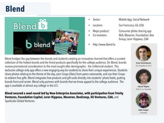 Blend
Blend bridges the gap between the brands and students creating an innovative channel that offers a curated
collection of the hottest brands and the ﬁnest products speciﬁcally for the college audience. On Blend, brands
receive promotional consideration to the most sought-after demographic - the millennial student. This
exclusive college-only app offers a new engaging way for students to share their unique experiences. Students
share photos relating to the theme of the day, earn Snaps (likes) from peers nationwide, and use their Snaps
to redeem free gifts. Blend integrates free products and gift cards directly into students’ photo feeds, putting
brands front and center. Blend only partners with brands that we know appeal to the college audience. The
app is available at almost any college in the U.S.
Blend secured a seed round led by New Enterprise Associates, with participation from Trinity
Ventures, Foundation Capital, Lerer Hippeau, Maveron, BoxGroup, XG Ventures, CAA, and
SparkLabs Global Ventures.
•  Sector: Mobile App, Social Network
•  Location: San Francisco, CA, USA
•  Major product: Consumer photo sharing app
•  Co-investors: NEA, Maveron, Foundation, Box
Group, Lerer Hippeau, CAA
•  http://www.blend.la
 