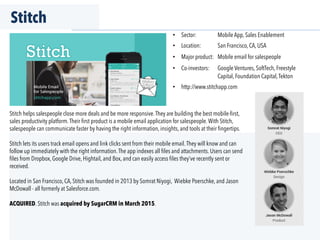 Stitch
Stitch helps salespeople close more deals and be more responsive.They are building the best mobile-ﬁrst,
sales productivity platform.Their ﬁrst product is a mobile email application for salespeople.With Stitch,
salespeople can communicate faster by having the right information, insights, and tools at their ﬁngertips.
Stitch lets its users track email opens and link clicks sent from their mobile email.They will know and can
follow up immediately with the right information.The app indexes all ﬁles and attachments. Users can send
ﬁles from Dropbox, Google Drive, Hightail, and Box, and can easily access ﬁles they’ve recently sent or
received.
Located in San Francisco, CA, Stitch was founded in 2013 by Somrat Niyogi, Wiebke Poerschke, and Jason
McDowall - all formerly at Salesforce.com.
ACQUIRED. Stitch was acquired by SugarCRM in March 2015.
•  Sector: Mobile App, Sales Enablement
•  Location: San Francisco, CA, USA
•  Major product: Mobile email for salespeople
•  Co-investors: Google Ventures, SoftTech, Freestyle
Capital, Foundation Capital,Tekton
•  http://www.stitchapp.com
 