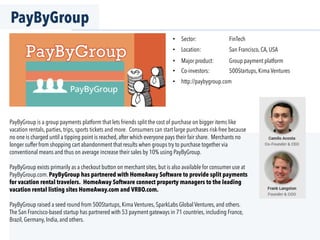PayByGroup
PayByGroup is a group payments platform that lets friends split the cost of purchase on bigger items like
vacation rentals, parties, trips, sports tickets and more. Consumers can start large purchases risk-free because
no one is charged until a tipping point is reached, after which everyone pays their fair share. Merchants no
longer suffer from shopping cart abandonment that results when groups try to purchase together via
conventional means and thus on average increase their sales by 10% using PayByGroup.
PayByGroup exists primarily as a checkout button on merchant sites, but is also available for consumer use at
PayByGroup.com. PayByGroup has partnered with HomeAway Software to provide split payments
for vacation rental travelers. HomeAway Software connect property managers to the leading
vacation rental listing sites HomeAway.com and VRBO.com.
PayByGroup raised a seed round from 500Startups, Kima Ventures, SparkLabs Global Ventures, and others.
The San Francisco-based startup has partnered with 53 payment gateways in 71 countries, including France,
Brazil, Germany, India, and others.
•  Sector: FinTech
•  Location: San Francisco, CA, USA
•  Major product: Group payment platform
•  Co-investors: 500Startups, Kima Ventures
•  http://paybygroup.com
 