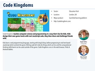 Code Kingdoms
Code Kingdoms teaches computer science and programming in a way that’s fun for kids. Kids
design their own game levels with real JavaScript code, they then share and challenge friends
with.
Kids learn a real programming language, starting with drag & drop, before progressing to real text-based
JavaScript which controls the game.Writing code let's kids do things which are fun and the computational
thinking skills learnt can be used outside of the game. Code Kingdoms runs in the web browser, iPads &
Android tablets.
•  Sector: Education Tech
•  Location: London, UK
•  Major product: Gamiﬁed learning platform
•  http://codekingdoms.com
Hugh Collins
Co-founder
Ross Targett
Co-founder
 
