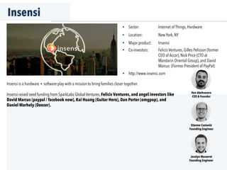 Insensi
•  Sector: Internet of Things, Hardware
•  Location: New York, NY
•  Major product: Insensi
•  Co-investors: Felicis Ventures, Gilles Pelisson (former
CEO of Accor), Nick Price (CTO at
Mandarin Oriental Group), and David
Marcus (Former President of PayPal)
•  http://www.insensi.com
Ilan Abehassera
CEO & Founder
Jocelyn Masserot
Founding Engineer
Etienne Castanié
Founding Engineer
Insensi is a hardware + software play with a mission to bring families closer together.
Insensi raised seed funding from SparkLabs Global Ventures, Felicis Ventures, and angel investors like
David Marcus (paypal / facebook now), Kai Huang (Guitar Hero), Dan Porter (omgpop), and
Daniel Marhely (Deezer).
 