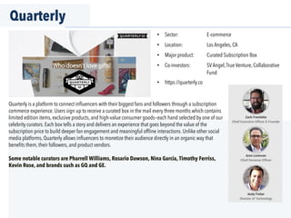 Quarterly
•  Sector: E-commerce
•  Location: Los Angeles, CA
•  Major product: Curated Subscription Box
•  Co-investors: SVAngel,True Venture, Collaborative
Fund
•  https://quarterly.co
Quarterly is a platform to connect inﬂuencers with their biggest fans and followers through a subscription
commerce experience. Users sign up to receive a curated box in the mail every three months which contains
limited edition items, exclusive products, and high-value consumer goods—each hand selected by one of our
celebrity curators. Each box tells a story and delivers an experience that goes beyond the value of the
subscription price to build deeper fan engagement and meaningful ofﬂine interactions. Unlike other social
media platforms, Quarterly allows inﬂuencers to monetize their audience directly in an organic way that
beneﬁts them, their followers, and product vendors.
Some notable curators are Pharrell Williams, Rosario Dawson, Nina Garcia, Timothy Ferriss,
Kevin Rose, and brands such as GQ and GE.
 