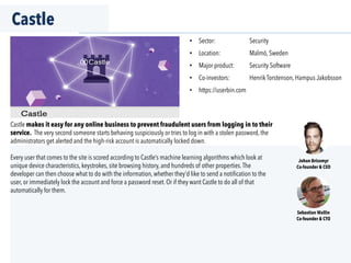 Castle
•  Sector: Security
•  Location: Malmö, Sweden
•  Major product: Security Software
•  Co-investors: Henrik Torstenson, Hampus Jakobsson
•  https://userbin.com
Castle makes it easy for any online business to prevent fraudulent users from logging in to their
service. The very second someone starts behaving suspiciously or tries to log in with a stolen password, the
administrators get alerted and the high-risk account is automatically locked down.
Every user that comes to the site is scored according to Castle’s machine learning algorithms which look at
unique device characteristics, keystrokes, site browsing history, and hundreds of other properties.The
developer can then choose what to do with the information, whether they’d like to send a notiﬁcation to the
user, or immediately lock the account and force a password reset. Or if they want Castle to do all of that
automatically for them.
Johan Brissmyr
Co-founder & CEO
Sebastian Wallin
Co-founder & CTO
 