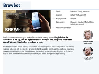 Brewbot
•  Sector: Internet of Things, Hardware
•  Location: Belfast, UK & Austin,TX
•  Major product: Brewbot
•  Co-investors: FG Angels,Techstars, Michael Birch,
Federico Pirzio-Biroli
•  http://www.brewbot.io
Brewbot uses sensor technology to track and automate the brewing process. Simply follow the
instructions in the app, add the ingredients when prompted and, hey presto, you can call
yourself a brewer. Brewing has never been so easy.
Brewbot provides the perfect brewing environment.The sensors provide precise temperature and volume
readings, gathering data at every step for consistent and repeatable results. Monitor, track and understand
how water turns into beer using the mobile app, from adding the ingredients on brew-day to the day it is
ready to drink. Brewbot provides an insight into how your beer is doing every step of the way.
Chris McClelland
CEO & Founder
Jonny Campbell
Designer
 