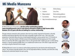 Mi Media Manzana
•  Sector: Online Dating
•  Location: Lima, Peru
•  Major product: Online dating platform
•  Co-investors: Peruvian angel investors
•  http://mimediamanzana.pe
Mi Media Manzana’s ﬁrst product is the first online matchmaking website
(www.mimediamanzana.com) in Latin America directed at middle to high income adults
between 35 to 55 years old who are looking for a serious relationship.
Through intensive interaction with customers, their team has created, improved and iterated a culturally
localized matchmaking algorithm that only sends compatible couples to their users. Their main value
proposition is that they reduce the time an adult spends looking for a serious partner from 12-18 months to
3-4 months. They have reached a 20-fold increase of the probability that their paying users ﬁnd a couple.
There are more than 80 million single adults in the U.S. that generate US$1.5 billion per year in online dating.
However, in Spanish speaking LATAM, there is an unaddressed market of over 104 million single adults that
are not yet using the internet to ﬁnd a couple.
Mi Media Manzana’s vision is to create an online dating experience for Latin America that will change the
culture. The company originally started in Peru, but has expanded to Mexico, Colombia, and Chile with a fully
localized and customized solution for each country.
Pedro Neira
CEO & Founder
Cesar Hoshi
CMO & Co-founder
Jose Planas
STO & Co-founder
 