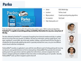 Parko
Parko developed various products within the parking data analytics space. With its advanced algorithms,
ParkoData™ is capable of providing parking availability information for any area, every hour of
the day.
The data collected by ParkoData™ is composed of everything from historical crowdsourced data, to updates
that are occurring at this very moment. In addition, GIS land-use information, parking supply ﬁgures, road
types, regulations, current trafﬁc, day of the week, weather, holidays, and local events all come into play, to
complement the dynamically-updating data which is passively received from users, via up to nine different
sensors found inside their smartphones.
ParkoLastMile™ provides an application’s users with the most efﬁcient route for ﬁnding parking with stunning
turn-by-turn, voice-guided directions to ﬁnd on-street parking. ParkoLastMile™also provides the estimated
parking search time, gives drivers real-time updates from other drivers, and even navigates them to the
closest or cheapest parking lot available for those times when on-street parking just isn’t possible. Basically,
ParkoLastMile™ picks up where navigation systems leave off.
•  Sector: B2B, Mobile App
•  Location: Tel Aviv, Israel
•  Major product: Crowd-sourced parking algorithms
•  Co-investors: OurCrowd
•  http://www.parko.co.il
 
