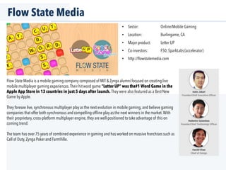 Flow State Media
•  Sector: Online/Mobile Gaming
•  Location: Burlingame, CA
•  Major product: Letter UP
•  Co-investors: F50, SparkLabs (accelerator)
•  http://ﬂowstatemedia.com
Flow State Media is a mobile gaming company composed of MIT & Zynga alumni focused on creating live
mobile multiplayer gaming experiences.Their hit word game "Letter UP" was the#1 Word Game in the
Apple App Store in 13 countries in just 5 days after launch. They were also featured as a Best New
Game by Apple.
They foresee live, synchronous multiplayer play as the next evolution in mobile gaming, and believe gaming
companies that offer both synchronous and compelling ofﬂine play as the next winners in the market.With
their proprietary, cross-platform multiplayer engine, they are well-positioned to take advantage of this on
coming trend.
The team has over 75 years of combined experience in gaming and has worked on massive franchises such as
Call of Duty, Zynga Poker and FarmVille.
 