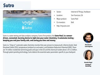 Sutro
Sutro is a water testing and data analytics company. Sutro’s ﬁrst product, the Sutro Pool, is a sensor-
driven, connected, learning device to right-size your water chemistry. It automates testing -
keeping you and your family safe, and saving you time and money.
Sutro is a "drop-in" automatic water chemistry monitor that uses sensors to measure pH, chlorine levels,Total
Dissolved Solids (TDS), temperature (ambient air and water), and Oxidation Reduction Potential (ORP).There
are 14 million residential swimming pools and spas in the US and the chemical market alone is $13.3 billion.
Through patent pending technology, Sutro detects the essential water parameters speciﬁc to your backyard.
•  Sector: Internet of Things, Hardware
•  Location: San Francisco, CA
•  Major product: Sutro Pool
•  Co-investors: Bolt
•  http://mysutro.com
Ravi Kurani
Lead Engineer
Amanda Nagai
Strategy &
Marketing
 