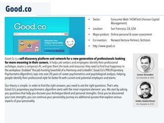 Good.co
Good.Co is a self-discovery platform and network for a new generation of professionals looking
for more meaning in their careers. It helps job seekers and employees identify their professional
archetype, assess a company’s ﬁt, and give them the tools and resources they need to ﬁnd true happiness in
the workplace. Dubbed “the job-hunting lovechild of e-Harmony and LinkedIn”, Good.Co’s PPA (Proprietary
Psychometric Algorithm), taps into over 20 years of career psychometrics and psychological analysis, helping
people identify their professional style for better ﬁt with current and potential employers and teams.
Our theory is simple: in order to ﬁnd the right answers, you need to ask the right questions.That’s why
Good.Co’s proprietary psychometric algorithm starts with the most important element: you.We start by asking
you questions that help you discover your Archetype blend and personal strengths. Once you’ve discovered
your core strengths, you can continue your personality journey via additional quizzes that explore various
aspects of your personality.
•  Sector: Consumer Web / HCM Tech (Human Capital
Management)
•  Location: San Francisco, CA, USA
•  Major product: Online personal & career assessment
•  Co-investors: Norwest Venture Partners,Techstars
•  http://www.good.co
 