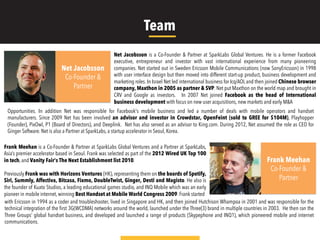 Net Jacobsson is a Co-Founder & Partner at SparkLabs Global Ventures. He is a former Facebook
executive, entrepreneur and investor with vast international experience from many pioneering
companies. Net started out in Sweden Ericsson Mobile Communications (now SonyEricsson) in 1998
with user interface design but then moved into different start-up product, business development and
marketing roles. In Israel Net led international business for Icq/AOL and then joined Chinese browser
company, Maxthon in 2005 as partner & SVP. Net put Maxthon on the world map and brought in
CRV and Google as investors. Today, Maxthon has over 1 billion downloads. In 2007 Net joined
Facebook as the head of International business development with focus on new user
Net Jacobsson
Co-Founder &
Partner
Frank Meehan
Co-Founder &
Partner
Frank Meehan is a Co-Founder & Partner at SparkLabs Global Ventures and a Partner at SparkLabs,
Asia’s premier accelerator based in Seoul. Frank was selected as part of the 2012 Wired UK Top 100
in tech, and Vanity Fair's The Next Establishment list 2010.
Previously Frank was with Horizons Ventures (HK), representing them on the boards of Spotify,
Siri, Summly, Affectiva, Bitcasa, Fixmo, DoubleTwist, Ginger, Desti and Magisto. He also is
the founder of Kuato Studios, a leading educational games studio, and INQ Mobile which was an early
pioneer in mobile internet, winning Best Handset at Mobile World Congress 2009. Frank started
acquisitions, new markets and early M&A opportunities. In addition Net was responsible for Facebook's mobile business and led a number of deals with
mobile operators and handset manufacturers. Since 2009 Net has been involved an advisor and investor in Crowdstar, OpenFeint (sold to GREE for
$104M), Playhopper (Founder), PixOwl, P1 (Board of Directors), and Deeplink. Net has also served as an advisor to King.com. During 2012, Net assumed
the role as CEO for Ginger Software. Net is also a Partner at SparkLabs, a startup accelerator in Seoul, Korea.
with Ericsson in 1994 as a coder and troubleshooter, lived in Singapore and HK, and then joined Hutchison Whampoa in 2001 and was responsible for the
technical integration of the ﬁrst 3G(WCDMA) networks around the world, launched under the Three(3) brand in multiple countries in 2003. He then ran the
Three Groups’ global handset business, and developed and launched a range of products (Skypephone and INQ1), which pioneered mobile and internet
communications.
Team
 