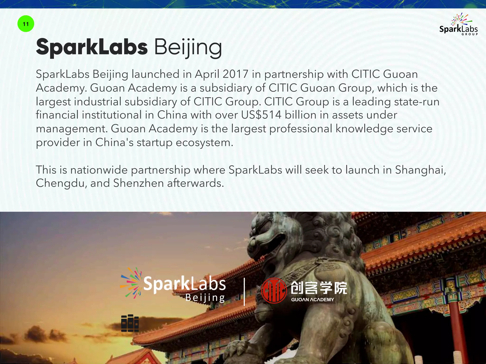 SparkLabs Beijing launched in April 2017 in partnership with CITIC Guoan
Academy. Guoan Academy is a subsidiary of CITIC Guoan Group, which is the
largest industrial subsidiary of CITIC Group. CITIC Group is a leading state-run
financial institutional in China with over US$514 billion in assets under
management. Guoan Academy is the largest professional knowledge service
provider in China's startup ecosystem.
This is nationwide partnership where SparkLabs will seek to launch in Shanghai,
Chengdu, and Shenzhen afterwards.
11
Beijing
SparkLabs Beijing
 