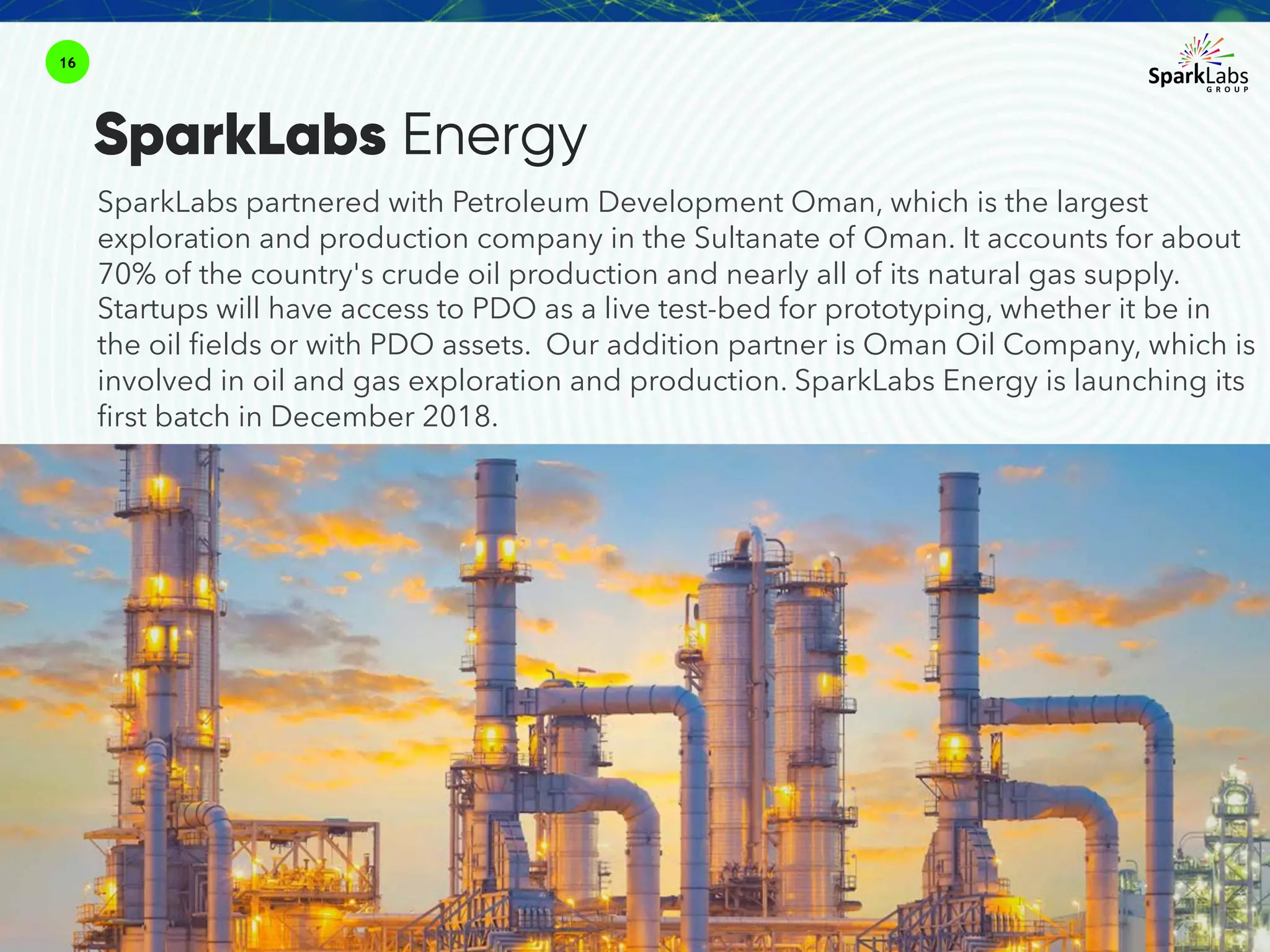 16
SparkLabs Energy
SparkLabs partnered with Petroleum Development Oman, which is the largest
exploration and production company in the Sultanate of Oman. It accounts for about
70% of the country's crude oil production and nearly all of its natural gas supply.
Startups will have access to PDO as a live test-bed for prototyping, whether it be in
the oil fields or with PDO assets. Our addition partner is Oman Oil Company, which is
involved in oil and gas exploration and production. SparkLabs Energy is launching its
first batch in December 2018.
 