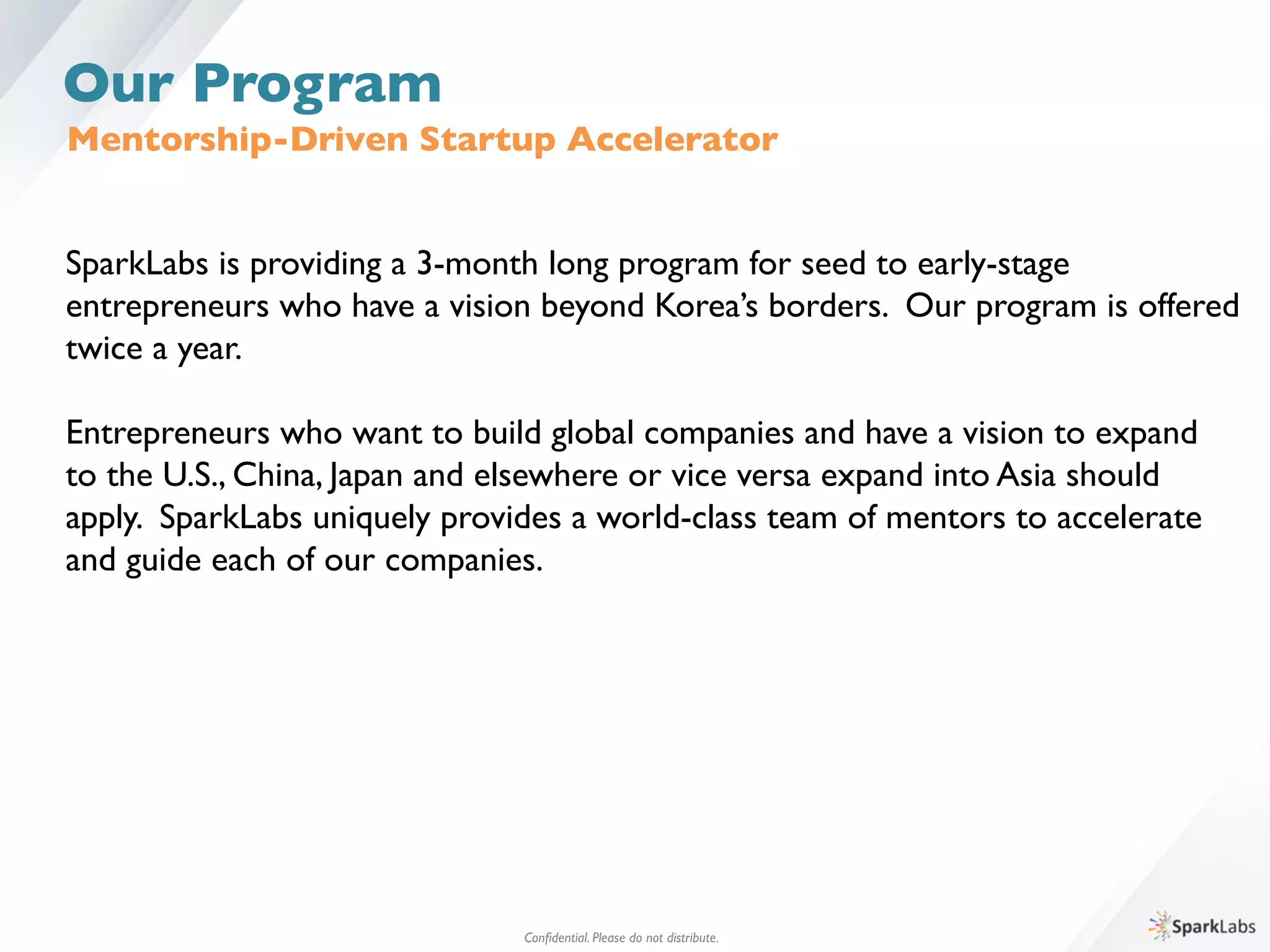 Mentorship-Driven Startup Accelerator	

SparkLabs is providing a 3-month long program for seed to early-stage 	

entrepreneurs who have a vision beyond Korea’s borders. Our program is offered	

twice a year. 	

	

Entrepreneurs who want to build global companies and have a vision to expand 	

to the U.S., China, Japan and elsewhere or vice versa expand into Asia should 	

apply. SparkLabs uniquely provides a world-class team of mentors to accelerate 	

and guide each of our companies.	

Conﬁdential. Please do not distribute.	

Our Program
 