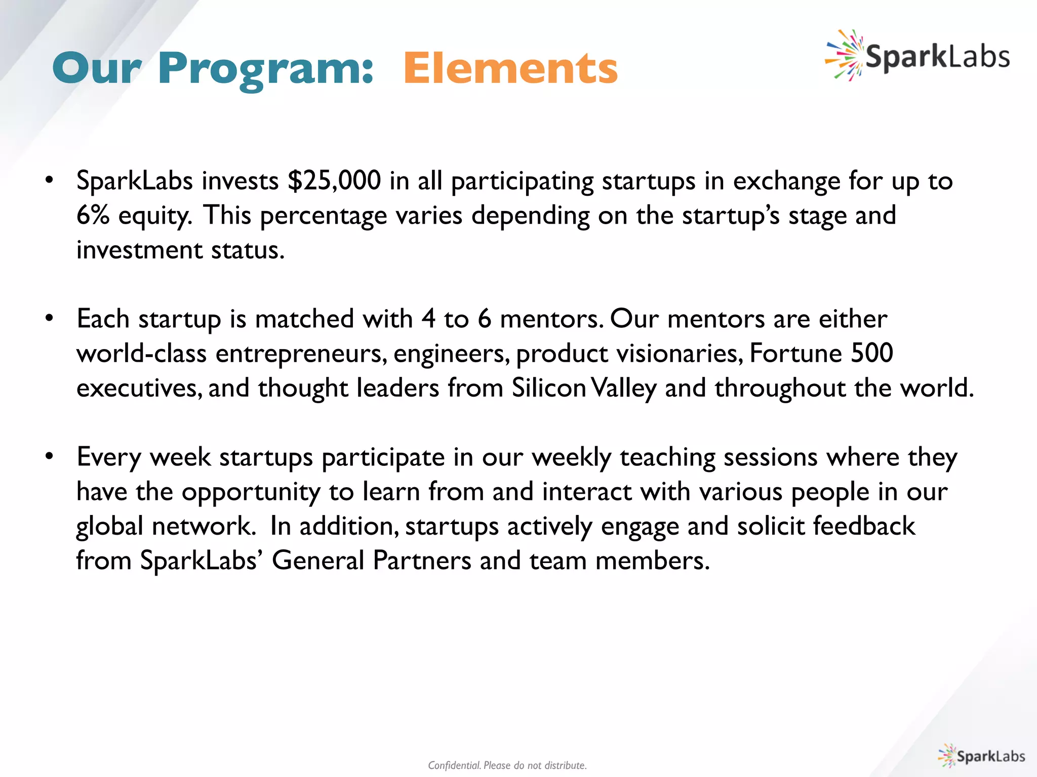 •  SparkLabs invests $25,000 in all participating startups in exchange for up to 	

	

6% equity. This percentage varies depending on the startup’s stage and 	

	

investment status.	

•  Each startup is matched with 4 to 6 mentors. Our mentors are either 	

	

world-class entrepreneurs, engineers, product visionaries, Fortune 500 	

	

executives, and thought leaders from SiliconValley and throughout the world.	

	

	

•  Every week startups participate in our weekly teaching sessions where they 	

	

have the opportunity to learn from and interact with various people in our	

	

global network. In addition, startups actively engage and solicit feedback 	

	

from SparkLabs’ General Partners and team members.
Conﬁdential. Please do not distribute.	

Our Program: Elements
 