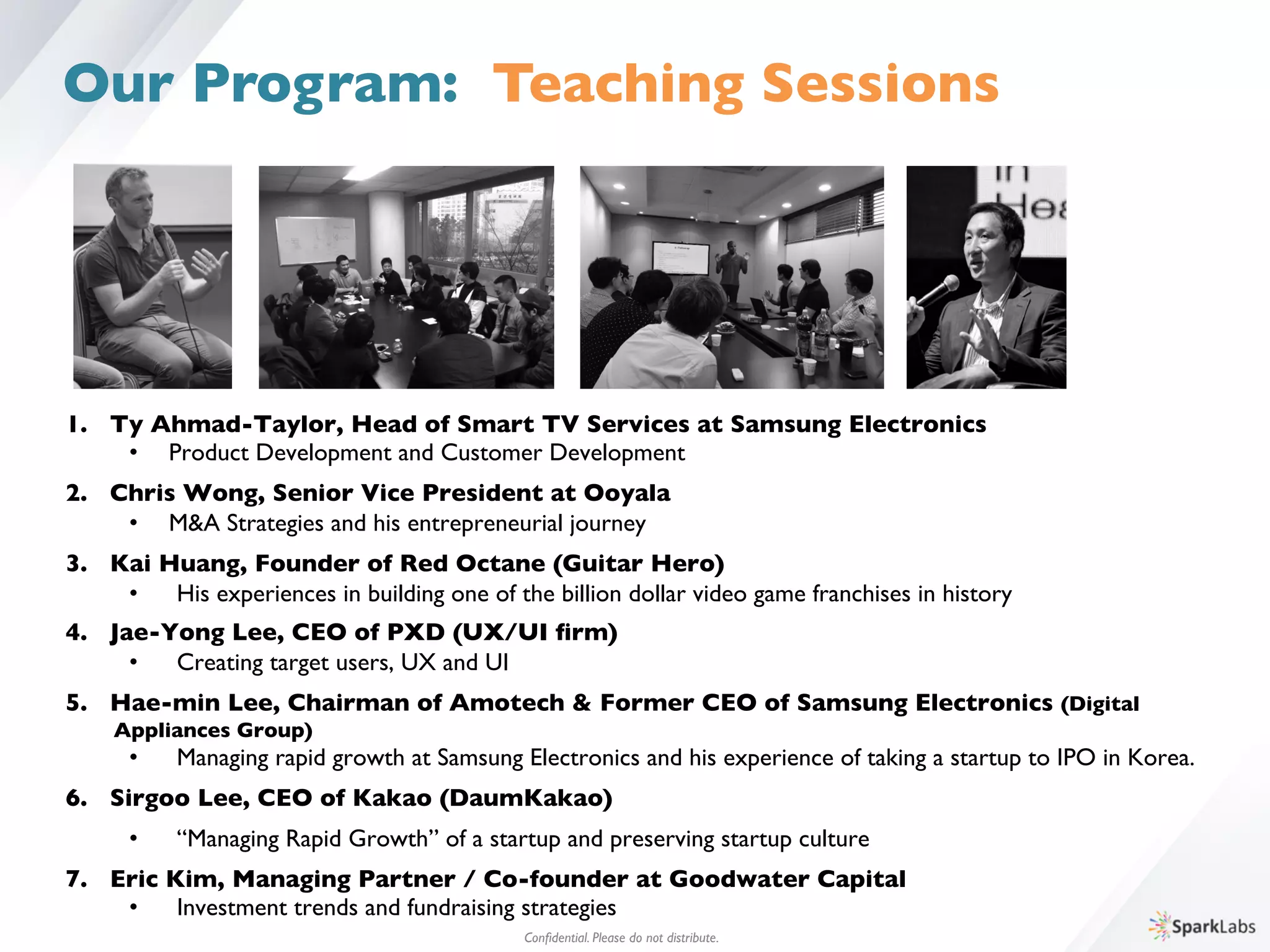 Conﬁdential. Please do not distribute.	

Our Program: Teaching Sessions
1.  Ty Ahmad-Taylor, Head of Smart TV Services at Samsung Electronics	

•  Product Development and Customer Development	

2.  Chris Wong, Senior Vice President at Ooyala	

•  M&A Strategies and his entrepreneurial journey 	

3.  Kai Huang, Founder of Red Octane (Guitar Hero)	

•  His experiences in building one of the billion dollar video game franchises in history	

4.  Jae-Yong Lee, CEO of PXD (UX/UI ﬁrm)	

•  Creating target users, UX and UI	

5.  Hae-min Lee, Chairman of Amotech & Former CEO of Samsung Electronics (Digital 	

	

Appliances Group)	

•  Managing rapid growth at Samsung Electronics and his experience of taking a startup to IPO in Korea.	

6.  Sirgoo Lee, CEO of Kakao (DaumKakao)	

•  “Managing Rapid Growth” of a startup and preserving startup culture	

7.  Eric Kim, Managing Partner / Co-founder at Goodwater Capital	

•  Investment trends and fundraising strategies	

 
