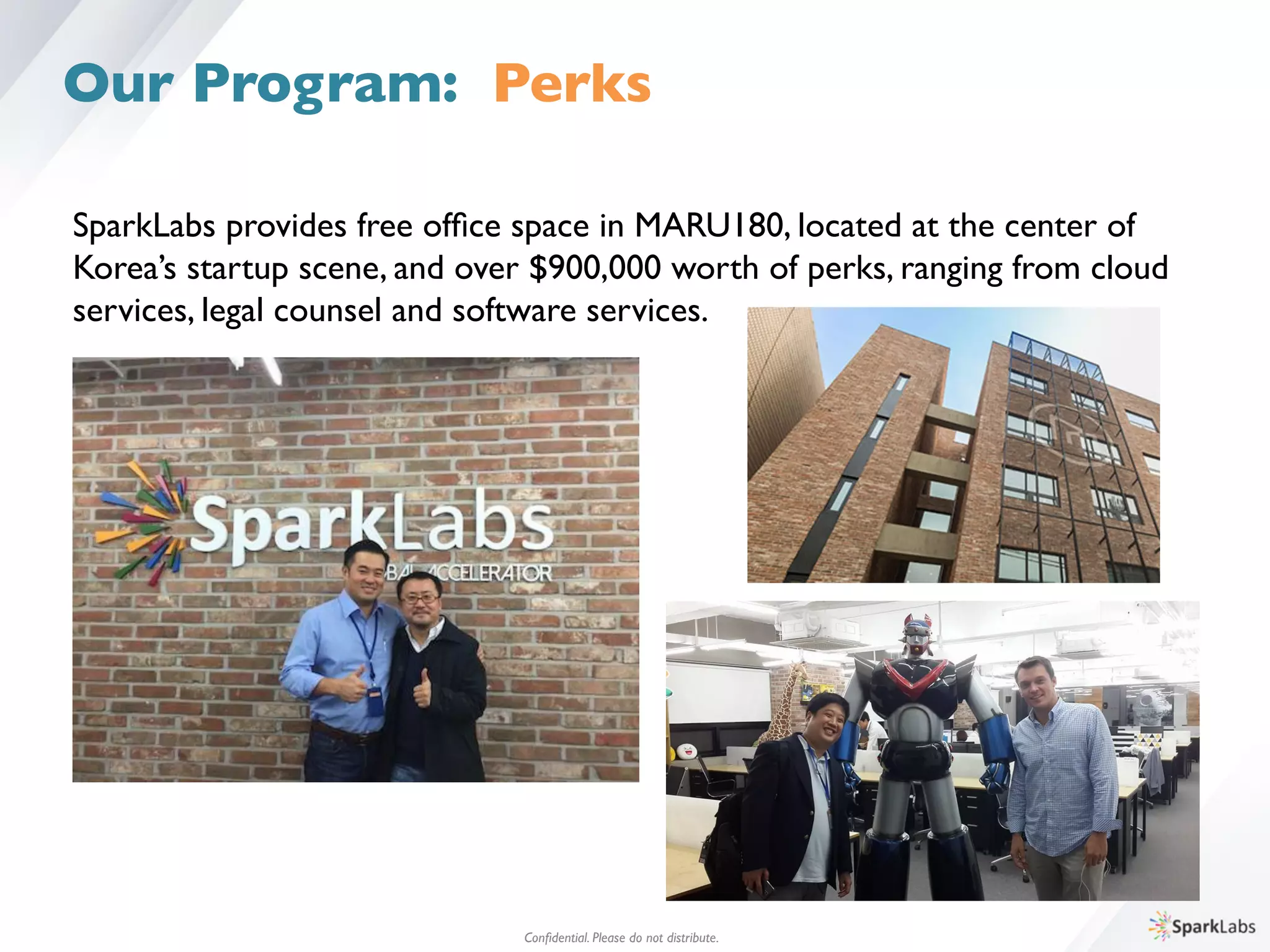 SparkLabs provides free ofﬁce space in MARU180, located at the center of 	

Korea’s startup scene, and over $900,000 worth of perks, ranging from cloud 	

services, legal counsel and software services.	

Conﬁdential. Please do not distribute.	

Our Program: Perks
 