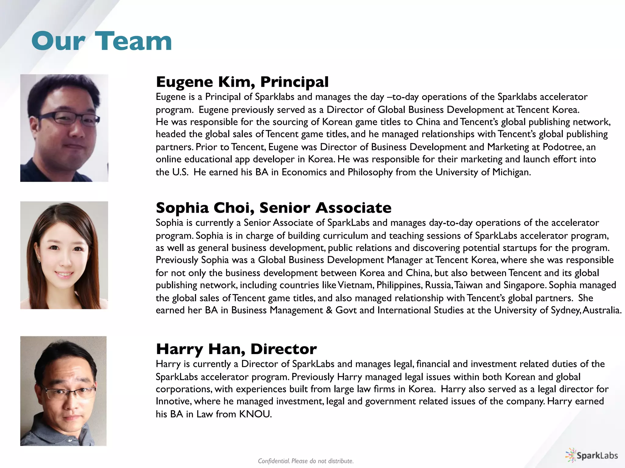 Eugene Kim, Principal	

Eugene is a Principal of Sparklabs and manages the day –to-day operations of the Sparklabs accelerator 	

program. Eugene previously served as a Director of Global Business Development at Tencent Korea. 	

He was responsible for the sourcing of Korean game titles to China and Tencent’s global publishing network, 	

headed the global sales of Tencent game titles, and he managed relationships with Tencent’s global publishing 	

partners. Prior to Tencent, Eugene was Director of Business Development and Marketing at Podotree, an 	

online educational app developer in Korea. He was responsible for their marketing and launch effort into 	

the U.S. He earned his BA in Economics and Philosophy from the University of Michigan.
Sophia Choi, Senior Associate	

Sophia is currently a Senior Associate of SparkLabs and manages day-to-day operations of the accelerator 	

program. Sophia is in charge of building curriculum and teaching sessions of SparkLabs accelerator program,	

as well as general business development, public relations and discovering potential startups for the program. 	

Previously Sophia was a Global Business Development Manager at Tencent Korea, where she was responsible 	

for not only the business development between Korea and China, but also between Tencent and its global 	

publishing network, including countries likeVietnam, Philippines, Russia,Taiwan and Singapore. Sophia managed 	

the global sales of Tencent game titles, and also managed relationship with Tencent’s global partners. She 	

earned her BA in Business Management & Govt and International Studies at the University of Sydney,Australia.
Conﬁdential. Please do not distribute.	

Our Team
Harry Han, Director	

Harry is currently a Director of SparkLabs and manages legal, ﬁnancial and investment related duties of the 	

SparkLabs accelerator program. Previously Harry managed legal issues within both Korean and global 	

corporations, with experiences built from large law ﬁrms in Korea. Harry also served as a legal director for 	

Innotive, where he managed investment, legal and government related issues of the company. Harry earned 	

his BA in Law from KNOU.
 