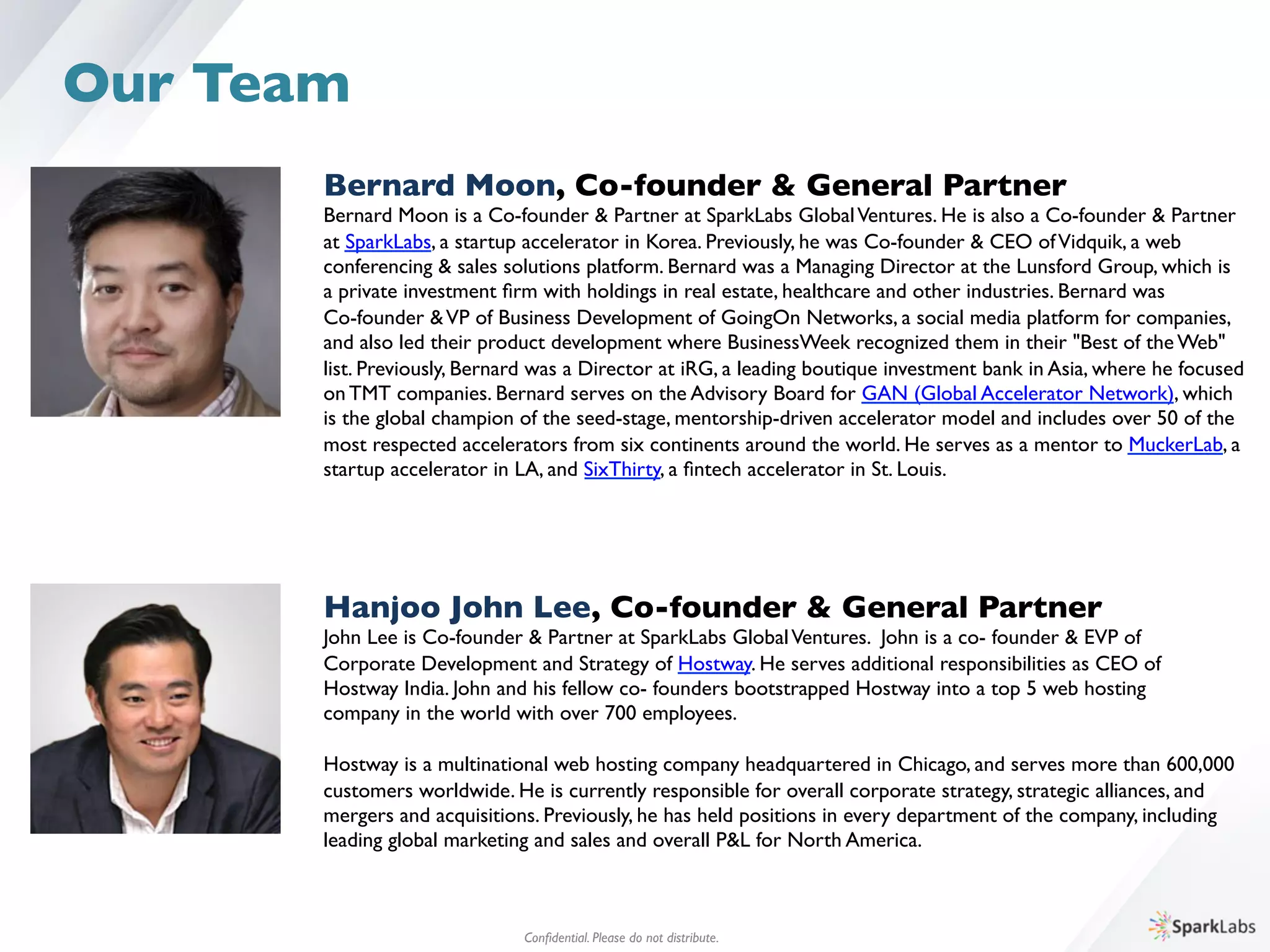 Bernard Moon, Co-founder & General Partner	

Bernard Moon is a Co-founder & Partner at SparkLabs GlobalVentures. He is also a Co-founder & Partner 	

at SparkLabs, a startup accelerator in Korea. Previously, he was Co-founder & CEO ofVidquik, a web 	

conferencing & sales solutions platform. Bernard was a Managing Director at the Lunsford Group, which is 	

a private investment ﬁrm with holdings in real estate, healthcare and other industries. Bernard was 	

Co-founder &VP of Business Development of GoingOn Networks, a social media platform for companies, 	

and also led their product development where BusinessWeek recognized them in their "Best of the Web" 	

list. Previously, Bernard was a Director at iRG, a leading boutique investment bank in Asia, where he focused 	

on TMT companies. Bernard serves on the Advisory Board for GAN (Global Accelerator Network), which 	

is the global champion of the seed-stage, mentorship-driven accelerator model and includes over 50 of the 	

most respected accelerators from six continents around the world. He serves as a mentor to MuckerLab, a 	

startup accelerator in LA, and SixThirty, a ﬁntech accelerator in St. Louis.
Hanjoo John Lee, Co-founder  General Partner	

John Lee is Co-founder  Partner at SparkLabs GlobalVentures. John is a co- founder  EVP of 	

Corporate Development and Strategy of Hostway. He serves additional responsibilities as CEO of 	

Hostway India. John and his fellow co- founders bootstrapped Hostway into a top 5 web hosting 	

company in the world with over 700 employees.
	

Hostway is a multinational web hosting company headquartered in Chicago, and serves more than 600,000 	

customers worldwide. He is currently responsible for overall corporate strategy, strategic alliances, and 	

mergers and acquisitions. Previously, he has held positions in every department of the company, including 	

leading global marketing and sales and overall PL for North America.
Conﬁdential. Please do not distribute.	

Our Team
 
