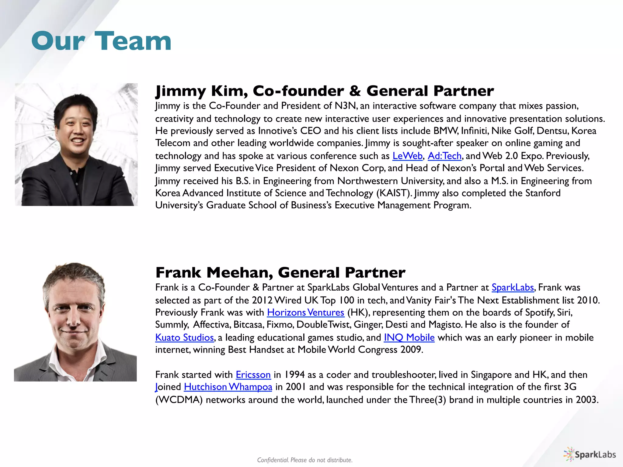 Jimmy Kim, Co-founder  General Partner	

Jimmy is the Co-Founder and President of N3N, an interactive software company that mixes passion, 	

creativity and technology to create new interactive user experiences and innovative presentation solutions. 	

He previously served as Innotive’s CEO and his client lists include BMW, Inﬁniti, Nike Golf, Dentsu, Korea 	

Telecom and other leading worldwide companies. Jimmy is sought-after speaker on online gaming and 	

technology and has spoke at various conference such as LeWeb, Ad:Tech, and Web 2.0 Expo. Previously, 	

Jimmy served ExecutiveVice President of Nexon Corp, and Head of Nexon’s Portal and Web Services. 	

Jimmy received his B.S. in Engineering from Northwestern University, and also a M.S. in Engineering from 	

Korea Advanced Institute of Science and Technology (KAIST). Jimmy also completed the Stanford 	

University’s Graduate School of Business’s Executive Management Program.	

Frank Meehan, General Partner	

Frank is a Co-Founder  Partner at SparkLabs GlobalVentures and a Partner at SparkLabs, Frank was 	

selected as part of the 2012 Wired UK Top 100 in tech, andVanity Fair's The Next Establishment list 2010. 
Previously Frank was with HorizonsVentures (HK), representing them on the boards of Spotify, Siri, 	

Summly, Affectiva, Bitcasa, Fixmo, DoubleTwist, Ginger, Desti and Magisto. He also is the founder of 	

Kuato Studios, a leading educational games studio, and INQ Mobile which was an early pioneer in mobile 	

internet, winning Best Handset at Mobile World Congress 2009. 
	

Frank started with Ericsson in 1994 as a coder and troubleshooter, lived in Singapore and HK, and then 	

Joined Hutchison Whampoa in 2001 and was responsible for the technical integration of the ﬁrst 3G	

(WCDMA) networks around the world, launched under the Three(3) brand in multiple countries in 2003.
Conﬁdential. Please do not distribute.	

Our Team
 