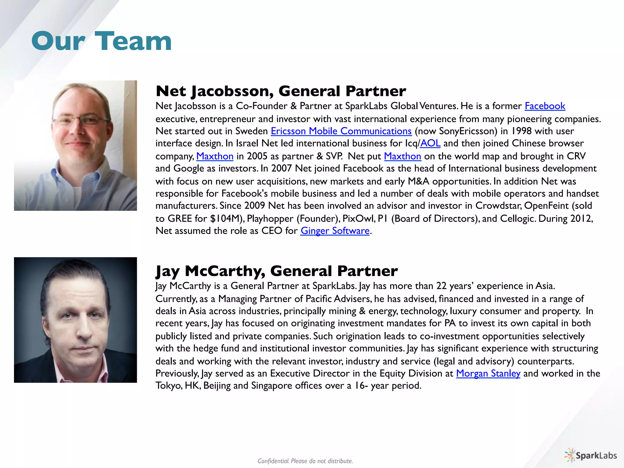 Net Jacobsson, General Partner	

Net Jacobsson is a Co-Founder  Partner at SparkLabs GlobalVentures. He is a former Facebook 	

executive, entrepreneur and investor with vast international experience from many pioneering companies. 	

Net started out in Sweden Ericsson Mobile Communications (now SonyEricsson) in 1998 with user 	

interface design. In Israel Net led international business for Icq/AOL and then joined Chinese browser 	

company, Maxthon in 2005 as partner  SVP. Net put Maxthon on the world map and brought in CRV 	

and Google as investors. In 2007 Net joined Facebook as the head of International business development 	

with focus on new user acquisitions, new markets and early MA opportunities. In addition Net was 	

responsible for Facebook's mobile business and led a number of deals with mobile operators and handset 	

manufacturers. Since 2009 Net has been involved an advisor and investor in Crowdstar, OpenFeint (sold 	

to GREE for $104M), Playhopper (Founder), PixOwl, P1 (Board of Directors), and Cellogic. During 2012, 	

Net assumed the role as CEO for Ginger Software. 
Jay McCarthy, General Partner	

Jay McCarthy is a General Partner at SparkLabs. Jay has more than 22 years’ experience in Asia. 	

Currently, as a Managing Partner of Paciﬁc Advisers, he has advised, ﬁnanced and invested in a range of 	

deals in Asia across industries, principally mining  energy, technology, luxury consumer and property. In 	

recent years, Jay has focused on originating investment mandates for PA to invest its own capital in both 	

publicly listed and private companies. Such origination leads to co-investment opportunities selectively 	

with the hedge fund and institutional investor communities. Jay has signiﬁcant experience with structuring 	

deals and working with the relevant investor, industry and service (legal and advisory) counterparts. 	

Previously, Jay served as an Executive Director in the Equity Division at Morgan Stanley and worked in the 	

Tokyo, HK, Beijing and Singapore ofﬁces over a 16- year period.
Conﬁdential. Please do not distribute.	

Our Team
 