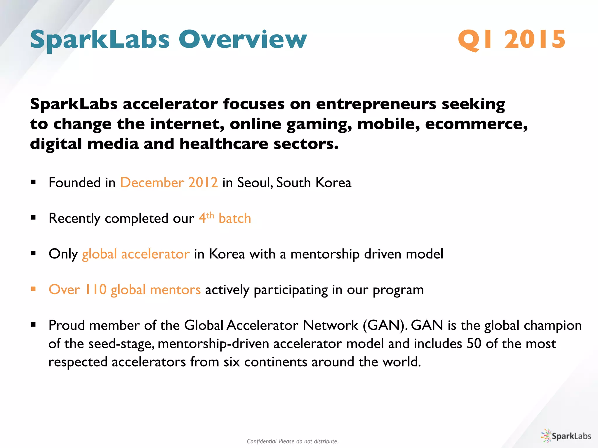 SparkLabs accelerator focuses on entrepreneurs seeking 	

to change the internet, online gaming, mobile, ecommerce, 	

digital media and healthcare sectors.	

	

§  Founded in December 2012 in Seoul, South Korea	

§  Recently completed our 4th batch	

§  Only global accelerator in Korea with a mentorship driven model	

§  Over 110 global mentors actively participating in our program	

§  Proud member of the Global Accelerator Network (GAN). GAN is the global champion 	

	

of the seed-stage, mentorship-driven accelerator model and includes 50 of the most 	

	

respected accelerators from six continents around the world. 	

SparkLabs Overview Q1 2015
Conﬁdential. Please do not distribute.	

 