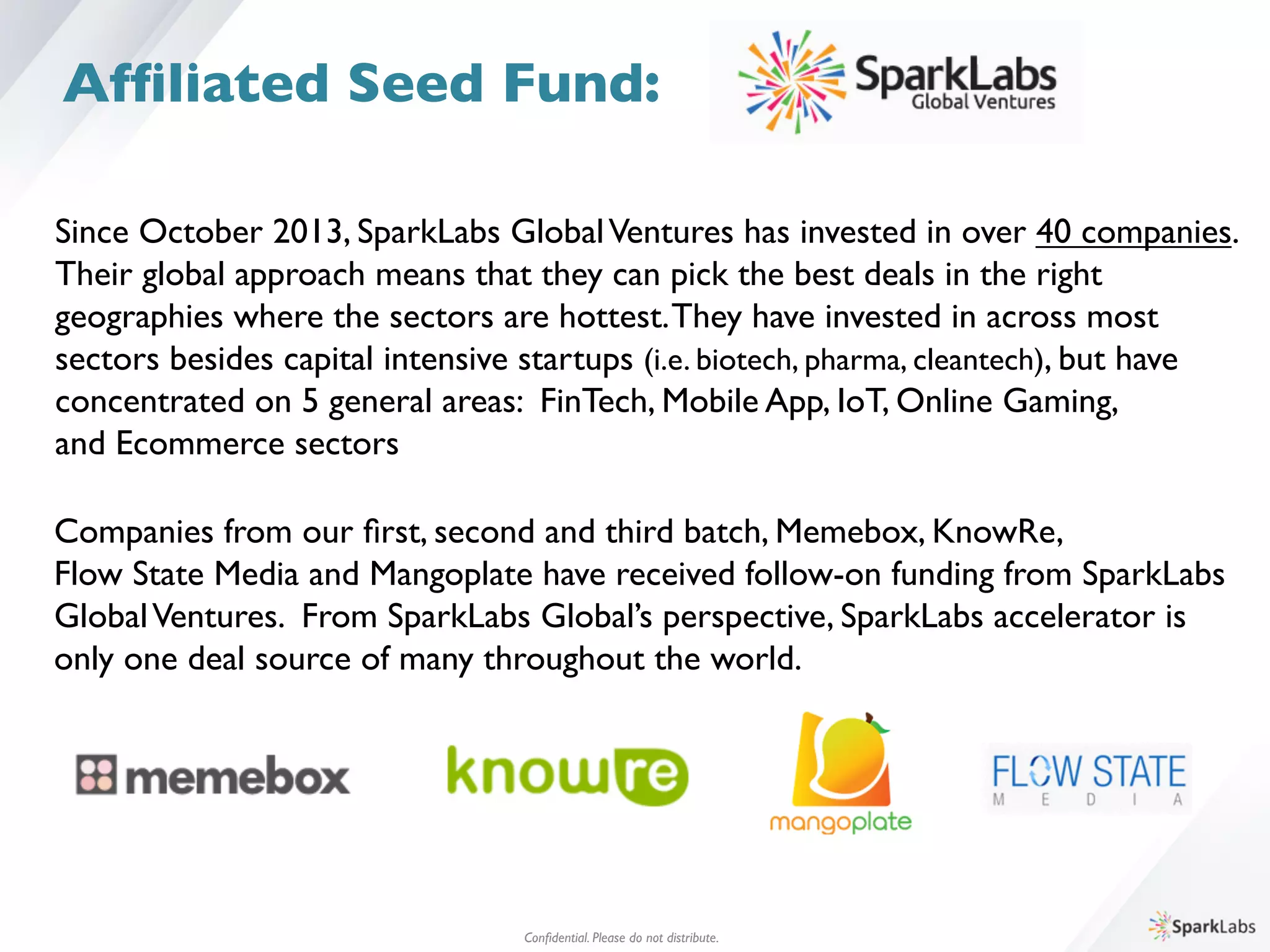 Since October 2013, SparkLabs GlobalVentures has invested in over 40 companies. 	

Their global approach means that they can pick the best deals in the right 	

geographies where the sectors are hottest.They have invested in across most 	

sectors besides capital intensive startups (i.e. biotech, pharma, cleantech), but have 	

concentrated on 5 general areas: FinTech, Mobile App, IoT, Online Gaming, 	

and Ecommerce sectors	

Companies from our ﬁrst, second and third batch, Memebox, KnowRe, 	

Flow State Media and Mangoplate have received follow-on funding from SparkLabs 	

GlobalVentures. From SparkLabs Global’s perspective, SparkLabs accelerator is	

only one deal source of many throughout the world.	

Conﬁdential. Please do not distribute.	

Afﬁliated Seed Fund:
 