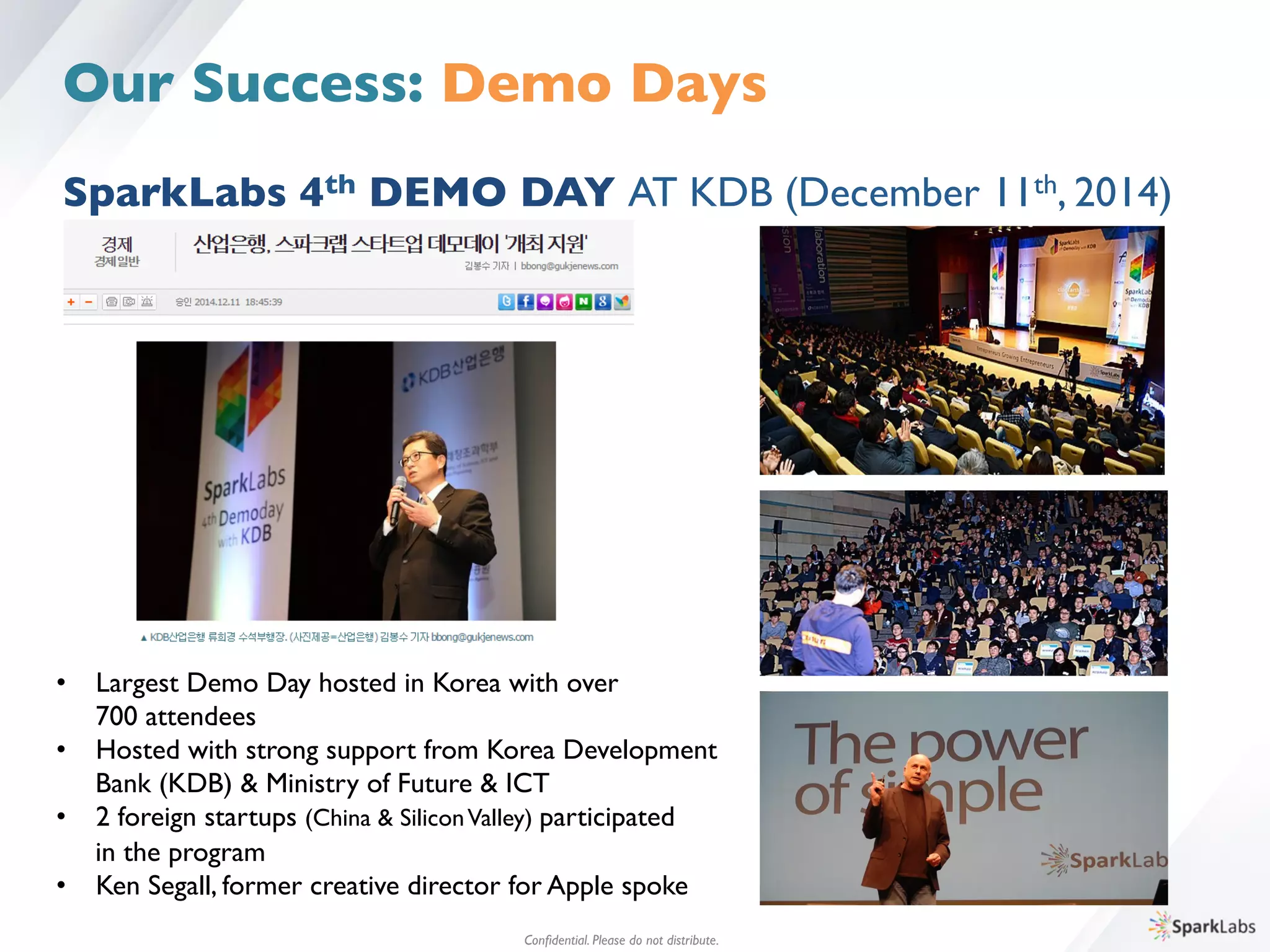 •  Largest Demo Day hosted in Korea with over 	

	

700 attendees	

•  Hosted with strong support from Korea Development 	

	

Bank (KDB)  Ministry of Future  ICT	

•  2 foreign startups (China  SiliconValley) participated 	

	

in the program	

•  Ken Segall, former creative director for Apple spoke
Conﬁdential. Please do not distribute.	

SparkLabs 4th DEMO DAY AT KDB (December 11th, 2014)
Our Success: Demo Days
 