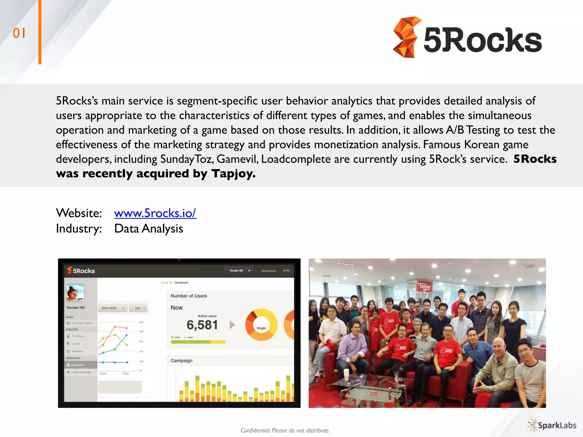 01
5Rocks’s main service is segment-speciﬁc user behavior analytics that provides detailed analysis of 	

users appropriate to the characteristics of different types of games, and enables the simultaneous 	

operation and marketing of a game based on those results. In addition, it allows A/B Testing to test the 	

effectiveness of the marketing strategy and provides monetization analysis. Famous Korean game 	

developers, including SundayToz, Gamevil, Loadcomplete are currently using 5Rock’s service. 5Rocks 	

was recently acquired by Tapjoy.	
 