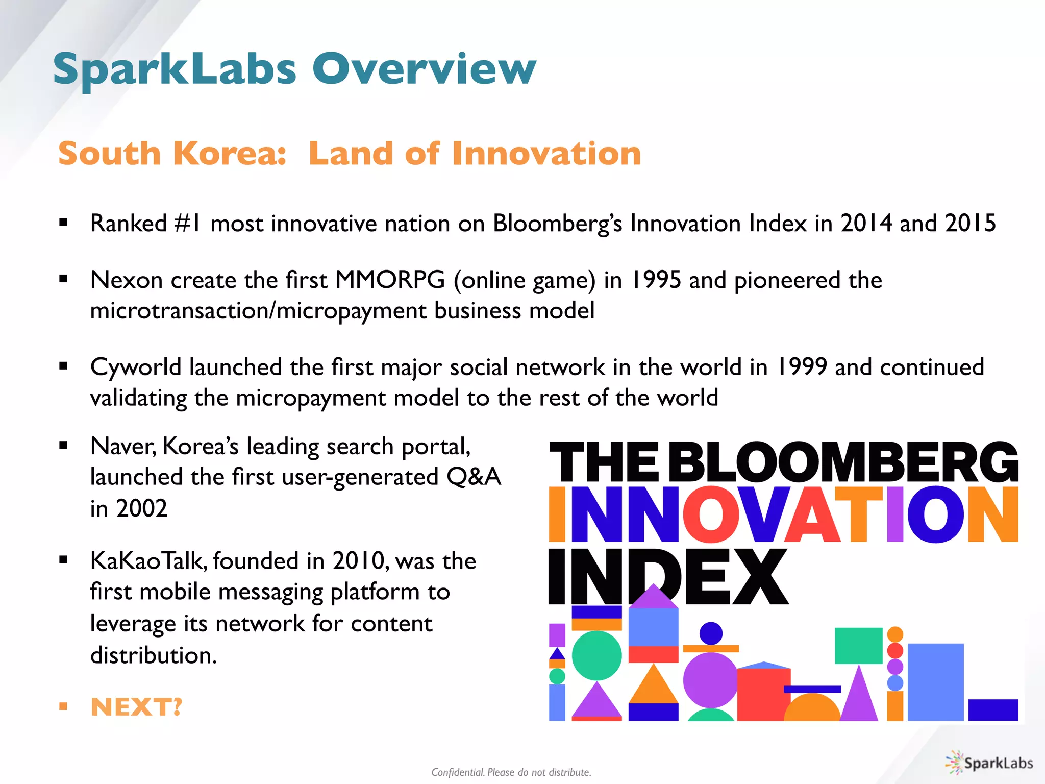 Conﬁdential. Please do not distribute.	

SparkLabs Overview
South Korea: Land of Innovation	

	

§  Ranked #1 most innovative nation on Bloomberg’s Innovation Index in 2014 and 2015	

§  Nexon create the ﬁrst MMORPG (online game) in 1995 and pioneered the 	

	

microtransaction/micropayment business model	

§  Cyworld launched the ﬁrst major social network in the world in 1999 and continued	

	

validating the micropayment model to the rest of the world	

§  Naver, Korea’s leading search portal, 	

	

launched the ﬁrst user-generated Q&A 	

	

in 2002	

	

§  KaKaoTalk, founded in 2010, was the 	

	

ﬁrst mobile messaging platform to 	

	

leverage its network for content 	

	

distribution.	

	

§  NEXT?	

 