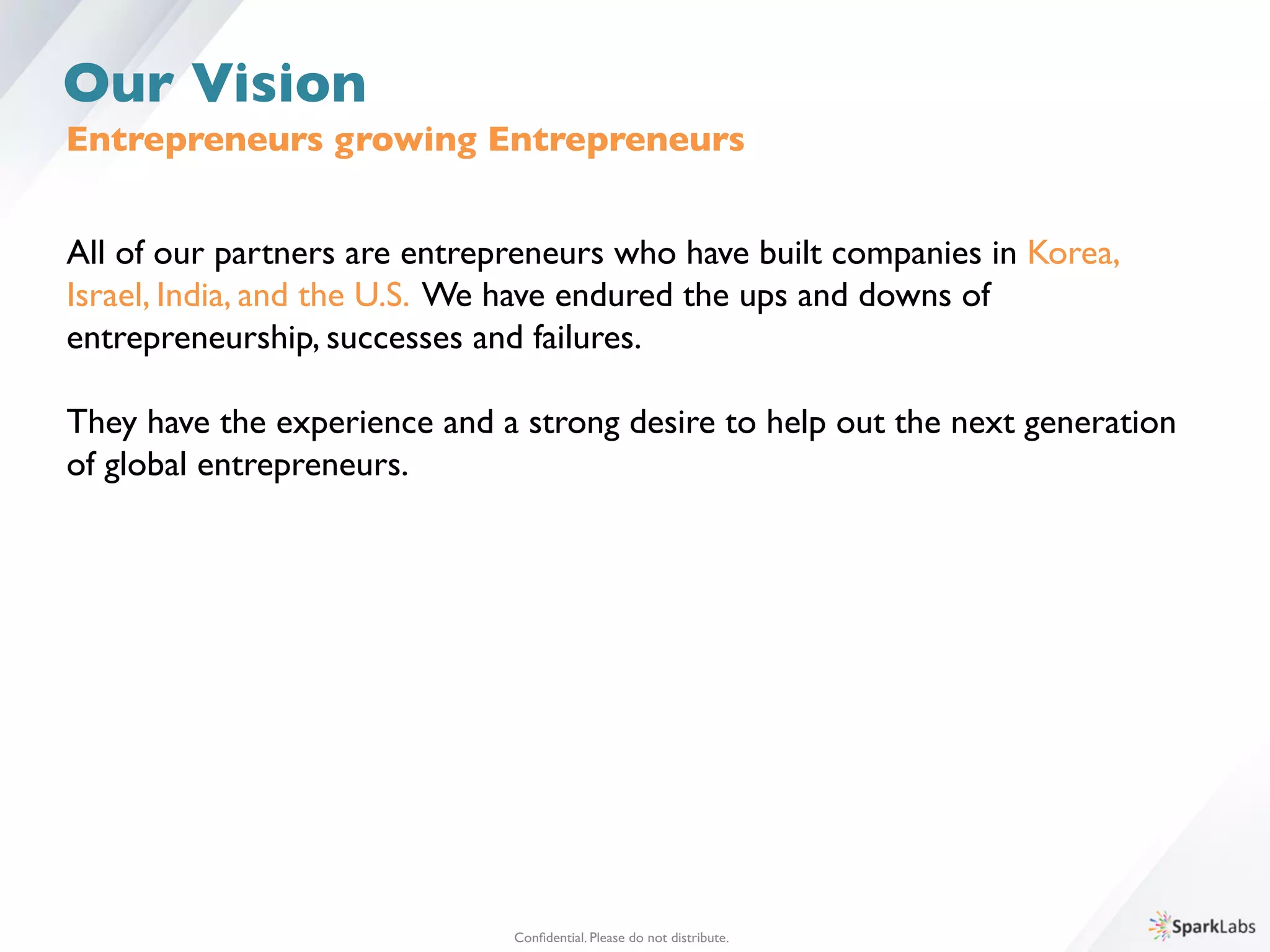 Entrepreneurs growing Entrepreneurs 	

All of our partners are entrepreneurs who have built companies in Korea, 	

Israel, India, and the U.S. We have endured the ups and downs of 	

entrepreneurship, successes and failures.	

	

They have the experience and a strong desire to help out the next generation 	

of global entrepreneurs. 	

Conﬁdential. Please do not distribute.	

Our Vision
 