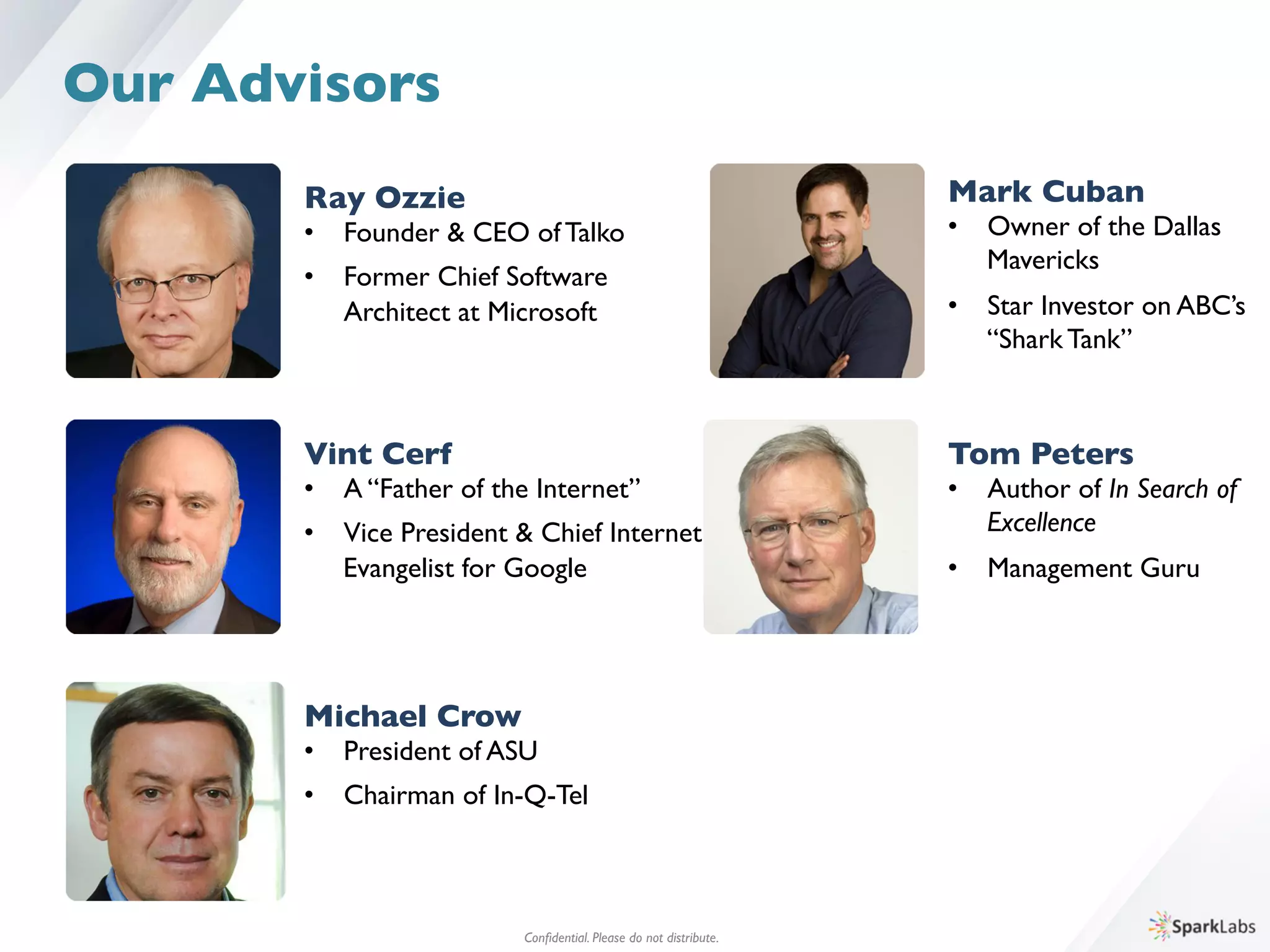 Ray Ozzie	

•  Founder & CEO of Talko	

•  Former Chief Software	

	

Architect at Microsoft
Conﬁdential. Please do not distribute.	

Our Advisors
Vint Cerf	

•  A “Father of the Internet”	

•  Vice President & Chief Internet 	

	

Evangelist for Google
Michael Crow	

•  President of ASU	

•  Chairman of In-Q-Tel
Mark Cuban	

•  Owner of the Dallas 	

	

Mavericks	

•  Star Investor on ABC’s	

	

“Shark Tank”
Tom Peters	

•  Author of In Search of	

	

Excellence	

•  Management Guru
 
