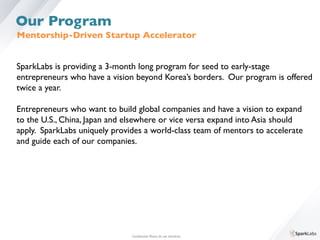 Mentorship-Driven Startup Accelerator	

SparkLabs is providing a 3-month long program for seed to early-stage 	

entrepreneurs who have a vision beyond Korea’s borders. Our program is offered	

twice a year. 	

	

Entrepreneurs who want to build global companies and have a vision to expand 	

to the U.S., China, Japan and elsewhere or vice versa expand into Asia should 	

apply. SparkLabs uniquely provides a world-class team of mentors to accelerate 	

and guide each of our companies.	

Conﬁdential. Please do not distribute.	

Our Program
 