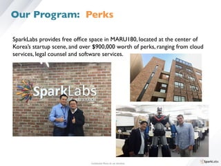 SparkLabs provides free ofﬁce space in MARU180, located at the center of 	

Korea’s startup scene, and over $900,000 worth of perks, ranging from cloud 	

services, legal counsel and software services.	

Conﬁdential. Please do not distribute.	

Our Program: Perks
 