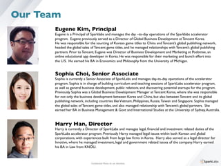 Eugene Kim, Principal	

Eugene is a Principal of Sparklabs and manages the day –to-day operations of the Sparklabs accelerator 	

program. Eugene previously served as a Director of Global Business Development at Tencent Korea. 	

He was responsible for the sourcing of Korean game titles to China and Tencent’s global publishing network, 	

headed the global sales of Tencent game titles, and he managed relationships with Tencent’s global publishing 	

partners. Prior to Tencent, Eugene was Director of Business Development and Marketing at Podotree, an 	

online educational app developer in Korea. He was responsible for their marketing and launch effort into 	

the U.S. He earned his BA in Economics and Philosophy from the University of Michigan.
Sophia Choi, Senior Associate	

Sophia is currently a Senior Associate of SparkLabs and manages day-to-day operations of the accelerator 	

program. Sophia is in charge of building curriculum and teaching sessions of SparkLabs accelerator program,	

as well as general business development, public relations and discovering potential startups for the program. 	

Previously Sophia was a Global Business Development Manager at Tencent Korea, where she was responsible 	

for not only the business development between Korea and China, but also between Tencent and its global 	

publishing network, including countries likeVietnam, Philippines, Russia,Taiwan and Singapore. Sophia managed 	

the global sales of Tencent game titles, and also managed relationship with Tencent’s global partners. She 	

earned her BA in Business Management & Govt and International Studies at the University of Sydney,Australia.
Conﬁdential. Please do not distribute.	

Our Team
Harry Han, Director	

Harry is currently a Director of SparkLabs and manages legal, ﬁnancial and investment related duties of the 	

SparkLabs accelerator program. Previously Harry managed legal issues within both Korean and global 	

corporations, with experiences built from large law ﬁrms in Korea. Harry also served as a legal director for 	

Innotive, where he managed investment, legal and government related issues of the company. Harry earned 	

his BA in Law from KNOU.
 