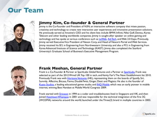 Jimmy Kim, Co-founder  General Partner	

Jimmy is the Co-Founder and President of N3N, an interactive software company that mixes passion, 	

creativity and technology to create new interactive user experiences and innovative presentation solutions. 	

He previously served as Innotive’s CEO and his client lists include BMW, Inﬁniti, Nike Golf, Dentsu, Korea 	

Telecom and other leading worldwide companies. Jimmy is sought-after speaker on online gaming and 	

technology and has spoke at various conference such as LeWeb, Ad:Tech, and Web 2.0 Expo. Previously, 	

Jimmy served ExecutiveVice President of Nexon Corp, and Head of Nexon’s Portal and Web Services. 	

Jimmy received his B.S. in Engineering from Northwestern University, and also a M.S. in Engineering from 	

Korea Advanced Institute of Science and Technology (KAIST). Jimmy also completed the Stanford 	

University’s Graduate School of Business’s Executive Management Program.	

Frank Meehan, General Partner	

Frank is a Co-Founder  Partner at SparkLabs GlobalVentures and a Partner at SparkLabs, Frank was 	

selected as part of the 2012 Wired UK Top 100 in tech, andVanity Fair's The Next Establishment list 2010. 
Previously Frank was with HorizonsVentures (HK), representing them on the boards of Spotify, Siri, 	

Summly, Affectiva, Bitcasa, Fixmo, DoubleTwist, Ginger, Desti and Magisto. He also is the founder of 	

Kuato Studios, a leading educational games studio, and INQ Mobile which was an early pioneer in mobile 	

internet, winning Best Handset at Mobile World Congress 2009. 
	

Frank started with Ericsson in 1994 as a coder and troubleshooter, lived in Singapore and HK, and then 	

Joined Hutchison Whampoa in 2001 and was responsible for the technical integration of the ﬁrst 3G	

(WCDMA) networks around the world, launched under the Three(3) brand in multiple countries in 2003.
Conﬁdential. Please do not distribute.	

Our Team
 