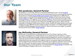 Net Jacobsson, General Partner	

Net Jacobsson is a Co-Founder  Partner at SparkLabs GlobalVentures. He is a former Facebook 	

executive, entrepreneur and investor with vast international experience from many pioneering companies. 	

Net started out in Sweden Ericsson Mobile Communications (now SonyEricsson) in 1998 with user 	

interface design. In Israel Net led international business for Icq/AOL and then joined Chinese browser 	

company, Maxthon in 2005 as partner  SVP. Net put Maxthon on the world map and brought in CRV 	

and Google as investors. In 2007 Net joined Facebook as the head of International business development 	

with focus on new user acquisitions, new markets and early MA opportunities. In addition Net was 	

responsible for Facebook's mobile business and led a number of deals with mobile operators and handset 	

manufacturers. Since 2009 Net has been involved an advisor and investor in Crowdstar, OpenFeint (sold 	

to GREE for $104M), Playhopper (Founder), PixOwl, P1 (Board of Directors), and Cellogic. During 2012, 	

Net assumed the role as CEO for Ginger Software. 
Jay McCarthy, General Partner	

Jay McCarthy is a General Partner at SparkLabs. Jay has more than 22 years’ experience in Asia. 	

Currently, as a Managing Partner of Paciﬁc Advisers, he has advised, ﬁnanced and invested in a range of 	

deals in Asia across industries, principally mining  energy, technology, luxury consumer and property. In 	

recent years, Jay has focused on originating investment mandates for PA to invest its own capital in both 	

publicly listed and private companies. Such origination leads to co-investment opportunities selectively 	

with the hedge fund and institutional investor communities. Jay has signiﬁcant experience with structuring 	

deals and working with the relevant investor, industry and service (legal and advisory) counterparts. 	

Previously, Jay served as an Executive Director in the Equity Division at Morgan Stanley and worked in the 	

Tokyo, HK, Beijing and Singapore ofﬁces over a 16- year period.
Conﬁdential. Please do not distribute.	

Our Team
 