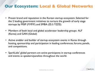 •  Proven brand and reputation in the Korean startup ecosystem. Selected for 	

	

the 2 leading government initiatives to nurture the growth of early stage 	

	

startups by MSIP (미래부) and SMBA (중소기업청). 	

	

•  Members of both local and global accelerator leadership groups: ALF 	

	

(Korea) and GAN (Global)	

	

•  Active enabler and builder of startup ecosystem events in Korea through 	

	

hosting, sponsorship and participation in leading conferences, forums, panels, 	

	

and competitions.	

	

•  SparkLabs’ global partners are active participants in startup conferences 	

	

and events as speakers/panelists throughout the world.	

Conﬁdential. Please do not distribute.	

Our Ecosystem: Local  Global Networks
 