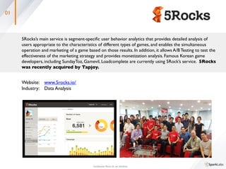 01
5Rocks’s main service is segment-speciﬁc user behavior analytics that provides detailed analysis of 	

users appropriate to the characteristics of different types of games, and enables the simultaneous 	

operation and marketing of a game based on those results. In addition, it allows A/B Testing to test the 	

effectiveness of the marketing strategy and provides monetization analysis. Famous Korean game 	

developers, including SundayToz, Gamevil, Loadcomplete are currently using 5Rock’s service. 5Rocks 	

was recently acquired by Tapjoy.	
 