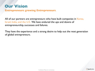 Entrepreneurs growing Entrepreneurs 	

All of our partners are entrepreneurs who have built companies in Korea, 	

Israel, India, and the U.S. We have endured the ups and downs of 	

entrepreneurship, successes and failures.	

	

They have the experience and a strong desire to help out the next generation 	

of global entrepreneurs. 	

Conﬁdential. Please do not distribute.	

Our Vision
 