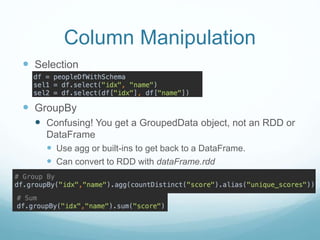 Column Manipulation
 Selection
 GroupBy
 Confusing! You get a GroupedData object, not an RDD or
DataFrame
 Use agg or built-ins to get back to a DataFrame.
 Can convert to RDD with dataFrame.rdd
 