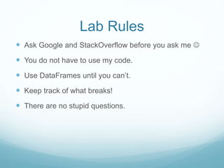 Lab Rules
 Ask Google and StackOverflow before you ask me 
 You do not have to use my code.
 Use DataFrames until you can’t.
 Keep track of what breaks!
 There are no stupid questions.
 