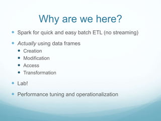 Why are we here?
 Spark for quick and easy batch ETL (no streaming)
 Actually using data frames
 Creation
 Modification
 Access
 Transformation
 Lab!
 Performance tuning and operationalization
 