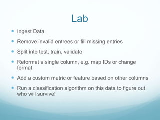 Lab
 Ingest Data
 Remove invalid entrees or fill missing entries
 Split into test, train, validate
 Reformat a single column, e.g. map IDs or change
format
 Add a custom metric or feature based on other columns
 Run a classification algorithm on this data to figure out
who will survive!
 
